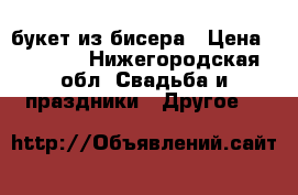 букет из бисера › Цена ­ 2 000 - Нижегородская обл. Свадьба и праздники » Другое   